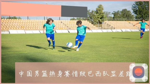 中国男篮热身赛惜败巴西队显差距