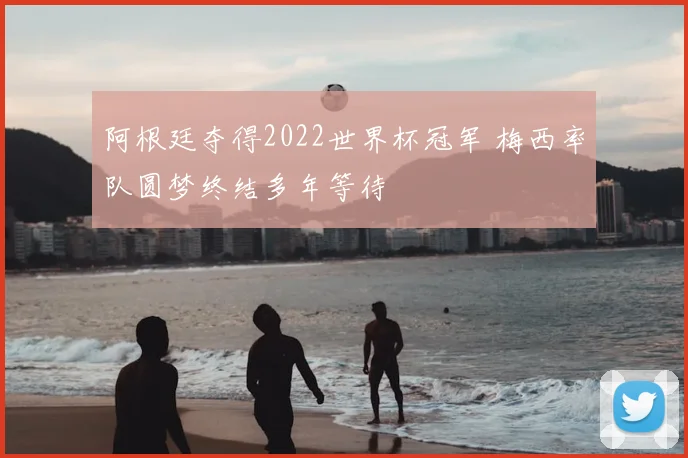 阿根廷夺得2022世界杯冠军 梅西率队圆梦终结多年等待