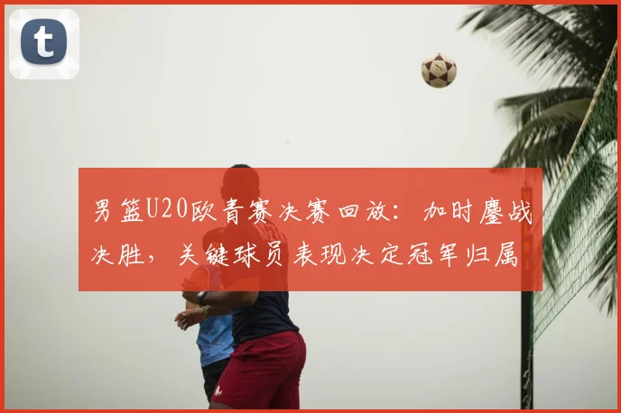 男篮U20欧青赛决赛回放：加时鏖战决胜，关键球员表现决定冠军归属