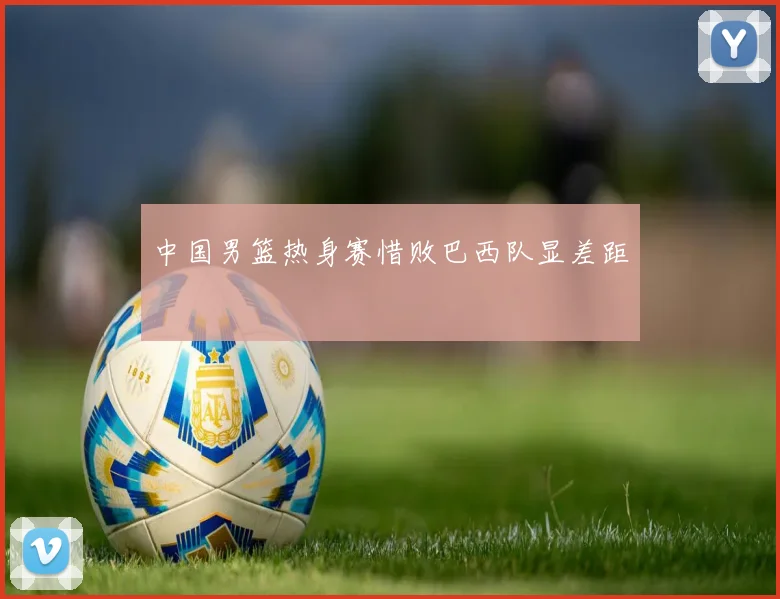 中国男篮热身赛惜败巴西队显差距