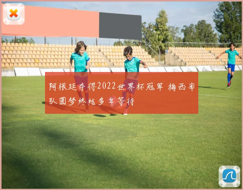 阿根廷夺得2022世界杯冠军 梅西率队圆梦终结多年等待