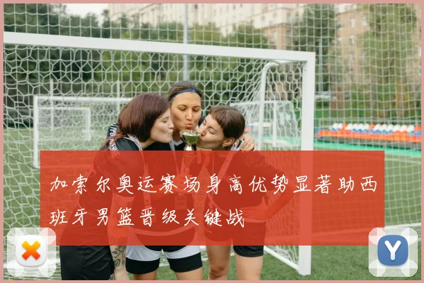 加索尔奥运赛场身高优势显著助西班牙男篮晋级关键战