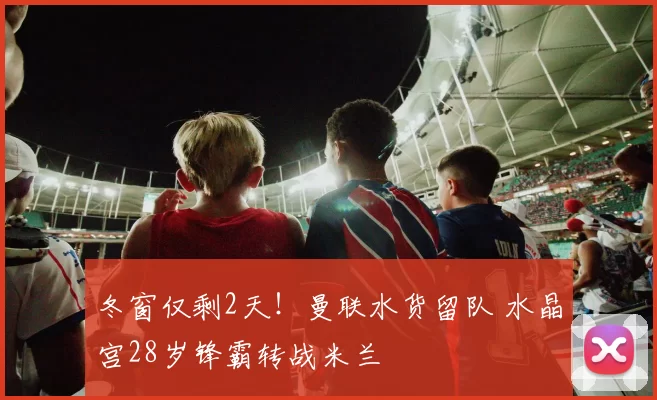 冬窗仅剩2天!曼联水货留队 水晶宫28岁锋霸转战米兰