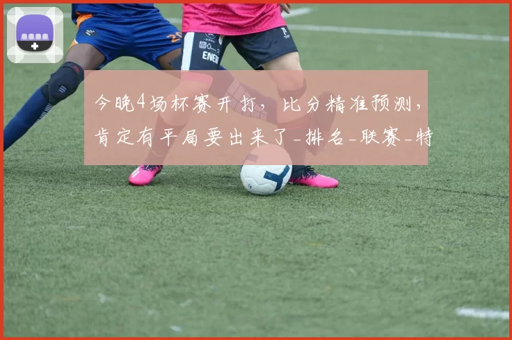 今晚4场杯赛开打,比分精准预测,肯定有平局要出来了_排名_联赛_特尔斯达