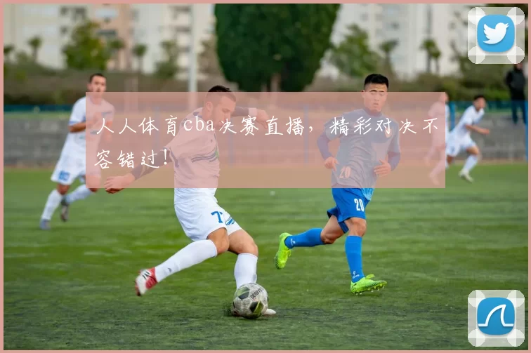 人人体育cba决赛直播，精彩对决不容错过！