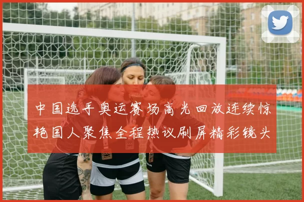 中国选手奥运赛场高光回放连续惊艳国人聚焦全程热议刷屏精彩镜头