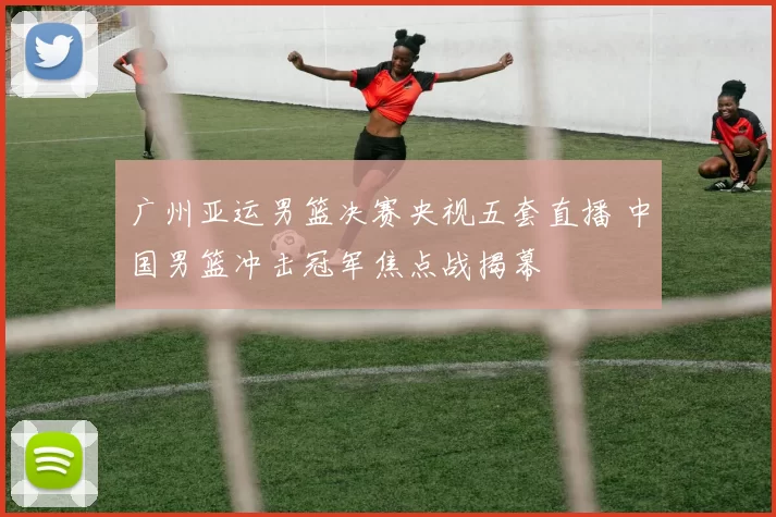 广州亚运男篮决赛央视五套直播 中国男篮冲击冠军焦点战揭幕