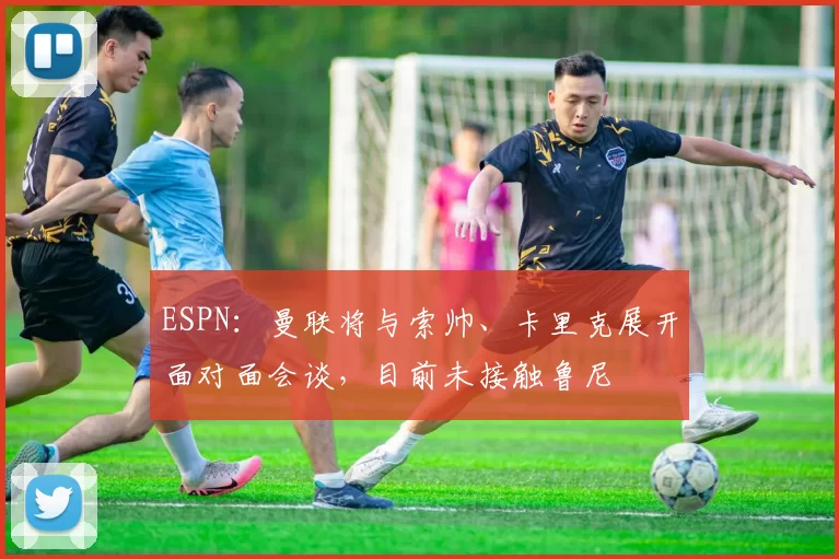 ESPN：曼联将与索帅、卡里克展开面对面会谈，目前未接触鲁尼