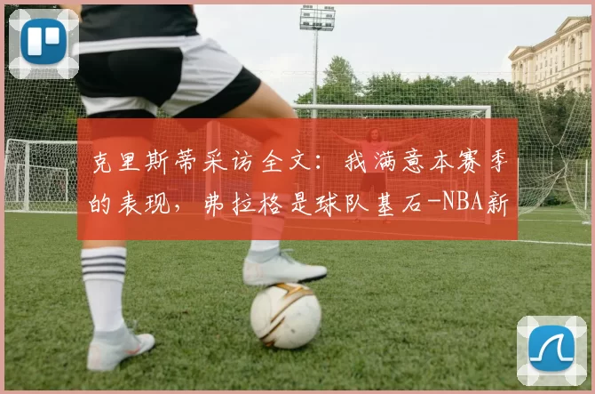 克里斯蒂采访全文:我满意本赛季的表现,弗拉格是球队基石-NBA新闻