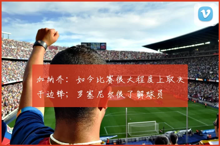 加纳乔：如今比赛很大程度上取决于边锋；罗塞尼尔很了解球员