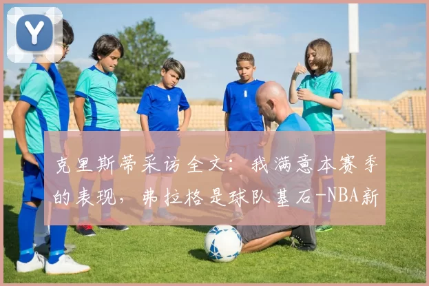 克里斯蒂采访全文:我满意本赛季的表现,弗拉格是球队基石-NBA新闻