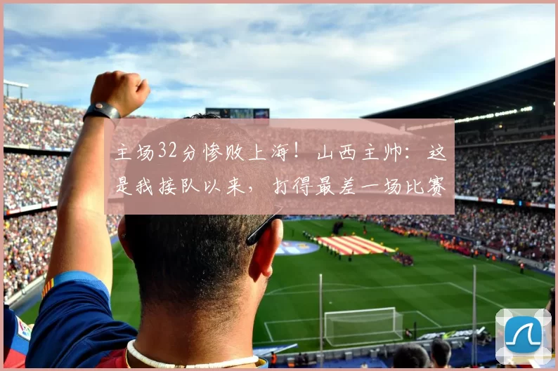 主场32分惨败上海!山西主帅:这是我接队以来,打得最差一场比赛