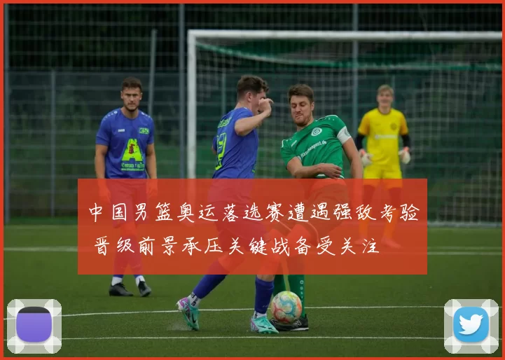 中国男篮奥运落选赛遭遇强敌考验 晋级前景承压关键战备受关注