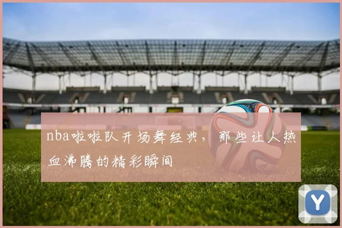 nba啦啦队开场舞经典，那些让人热血沸腾的精彩瞬间