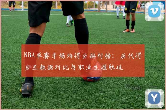 NBA单赛季场均得分排行榜：历代得分王数据对比与职业生涯轨迹