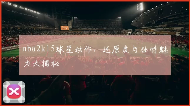 nba2k15球星动作，还原度与独特魅力大揭秘