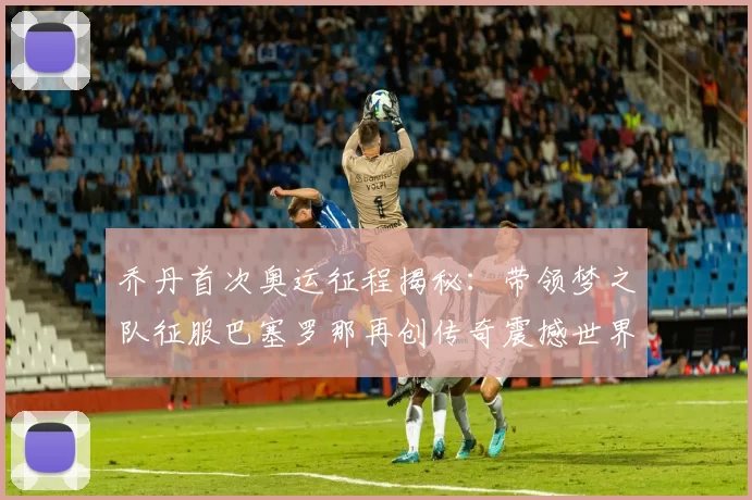 乔丹首次奥运征程揭秘:带领梦之队征服巴塞罗那再创传奇震撼世界