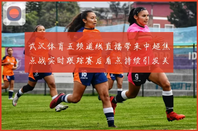 武汉体育五频道线直播带来中超焦点战实时跟踪赛后看点持续引发关注