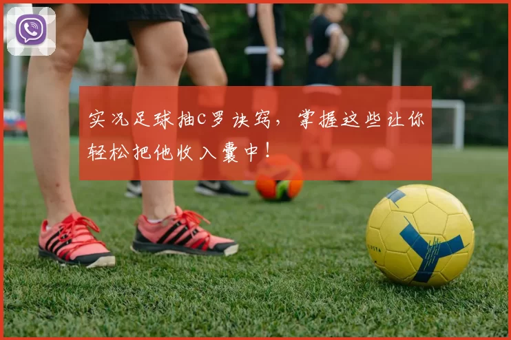 实况足球抽c罗诀窍,掌握这些让你轻松把他收入囊中!