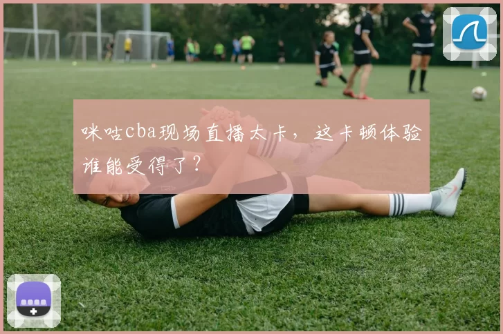 咪咕cba现场直播太卡,这卡顿体验谁能受得了?