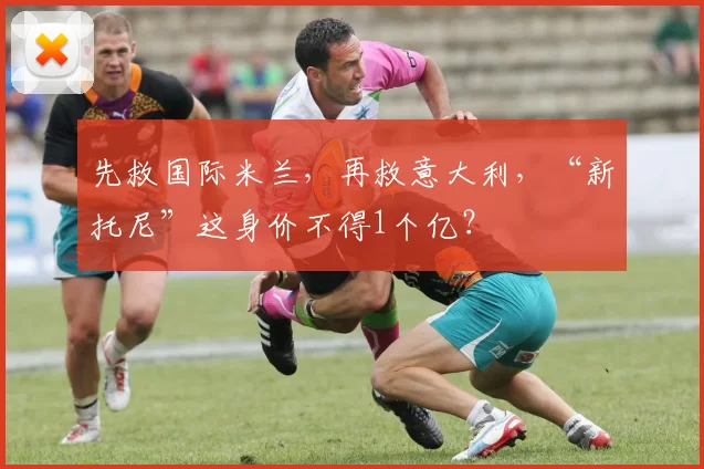 先救国际米兰，再救意大利，“新托尼”这身价不得1个亿？