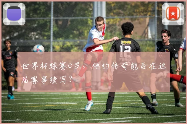 世界杯球赛c罗，他的传奇能否在这届赛事续写？