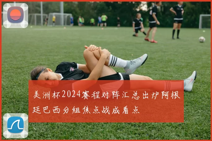 美洲杯2024赛程对阵汇总出炉阿根廷巴西分组焦点战成看点