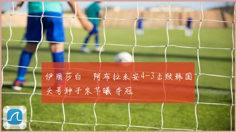 伊丽莎白・阿布拉米安4-3击败韩国头号种子朱芊曦 夺冠