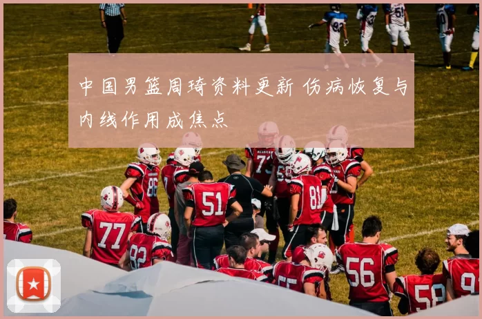 中国男篮周琦资料更新 伤病恢复与内线作用成焦点