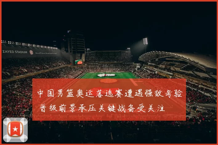 中国男篮奥运落选赛遭遇强敌考验 晋级前景承压关键战备受关注